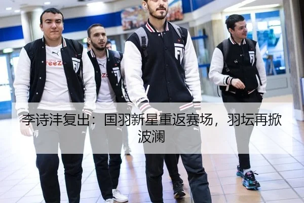 李诗沣复出：国羽新星重返赛场，羽坛再掀波澜